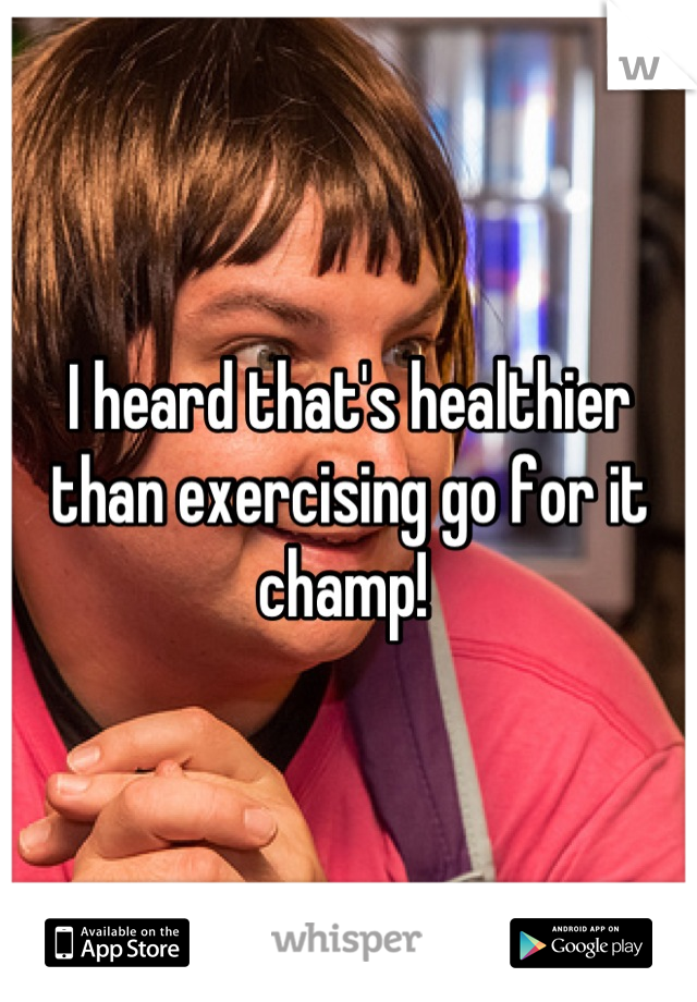 I heard that's healthier than exercising go for it champ! 