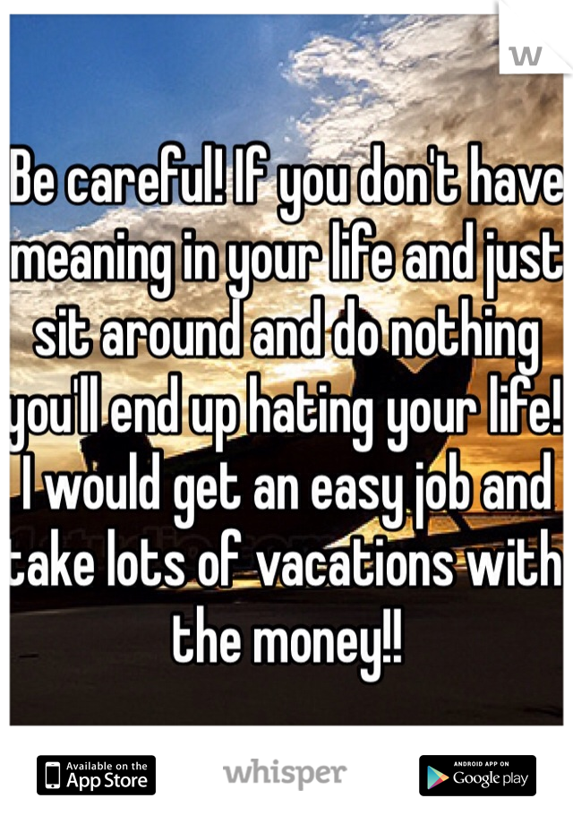 Be careful! If you don't have meaning in your life and just sit around and do nothing you'll end up hating your life! I would get an easy job and take lots of vacations with the money!!