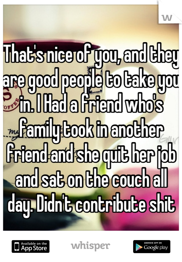 That's nice of you, and they are good people to take you in. I Had a friend who's family took in another friend and she quit her job and sat on the couch all day. Didn't contribute shit