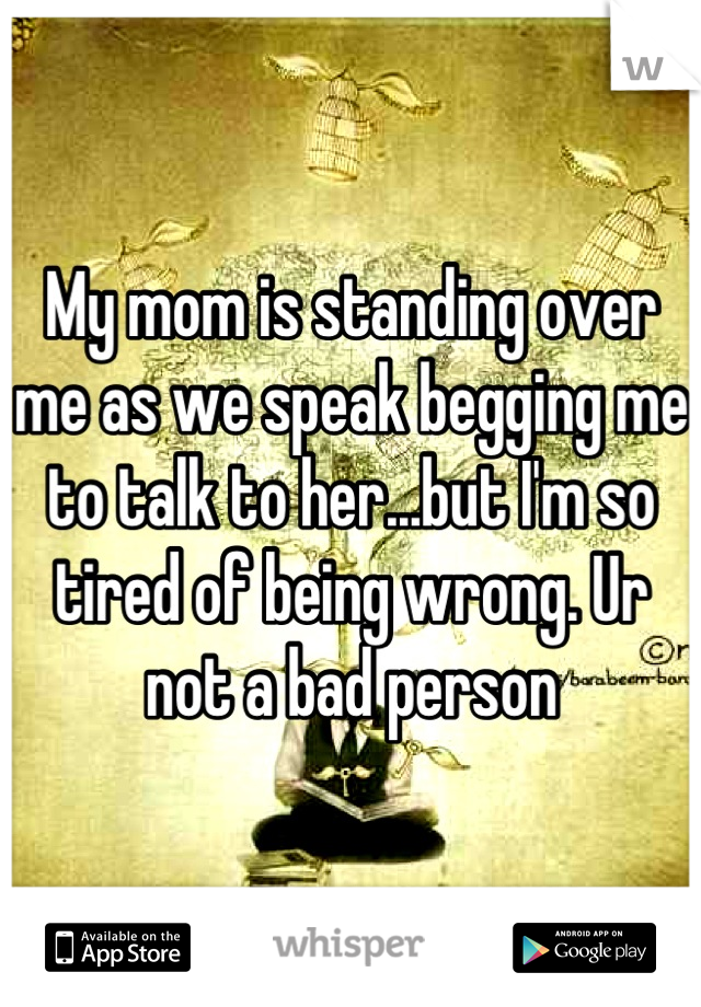 My mom is standing over me as we speak begging me to talk to her...but I'm so tired of being wrong. Ur not a bad person