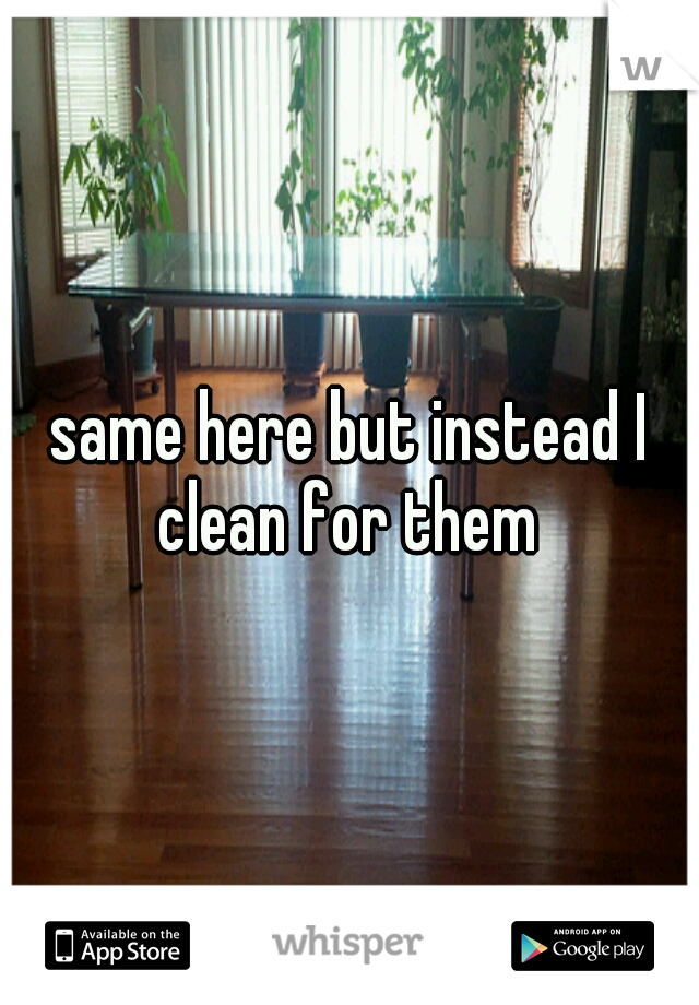 same here but instead I clean for them 