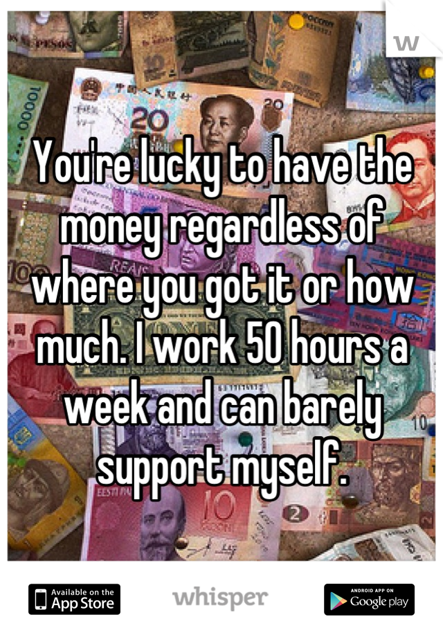 You're lucky to have the money regardless of where you got it or how much. I work 50 hours a week and can barely support myself.