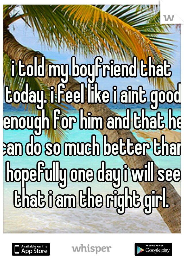 i told my boyfriend that today. i feel like i aint good enough for him and that he can do so much better than. hopefully one day i will see that i am the right girl. 