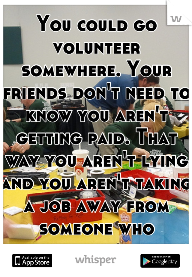 You could go volunteer somewhere. Your friends don't need to know you aren't getting paid. That way you aren't lying and you aren't taking a job away from someone who actually needs it. 