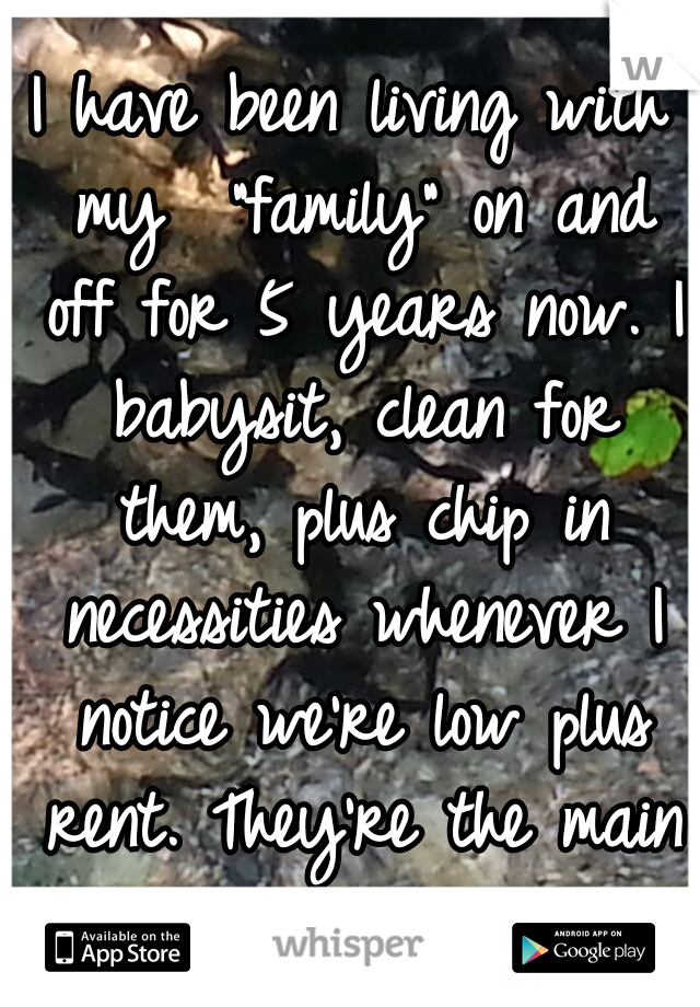 I have been living with my  "family" on and off for 5 years now. I babysit, clean for them, plus chip in necessities whenever I notice we're low plus rent. They're the main reason I'm still alive.