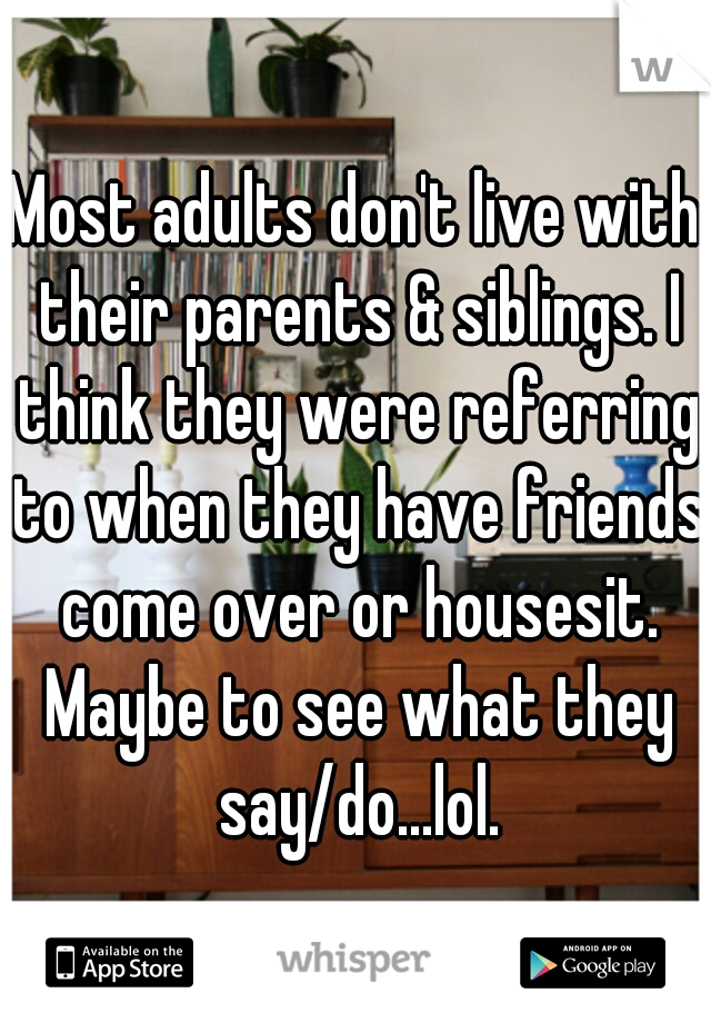 Most adults don't live with their parents & siblings. I think they were referring to when they have friends come over or housesit. Maybe to see what they say/do...lol.