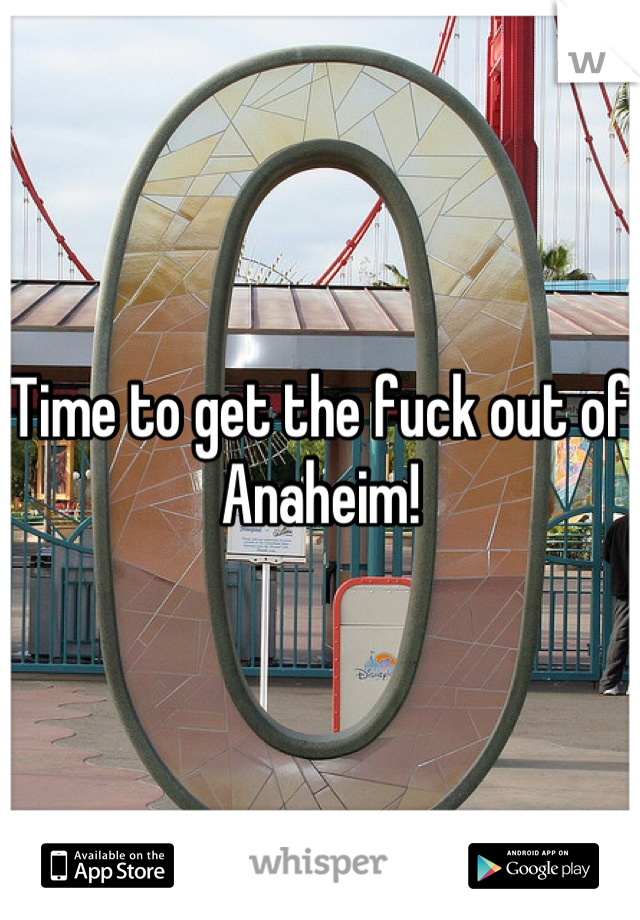 Time to get the fuck out of Anaheim!