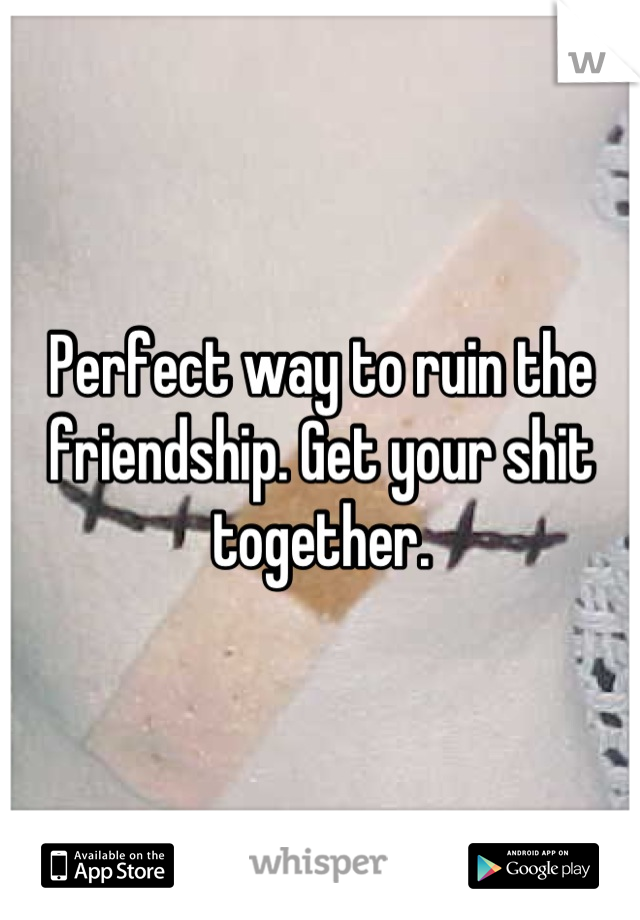 Perfect way to ruin the friendship. Get your shit together.