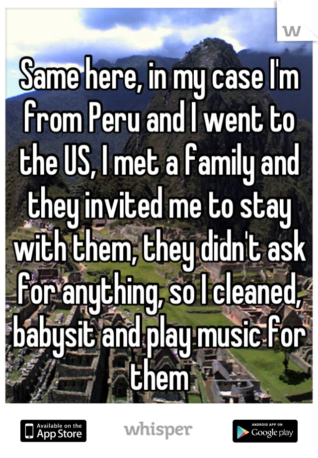 Same here, in my case I'm from Peru and I went to the US, I met a family and they invited me to stay with them, they didn't ask for anything, so I cleaned, babysit and play music for them