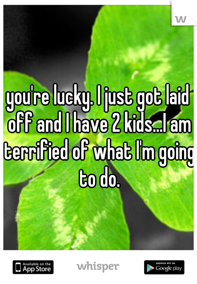 you're lucky. I just got laid off and I have 2 kids...I am terrified of what I'm going to do.