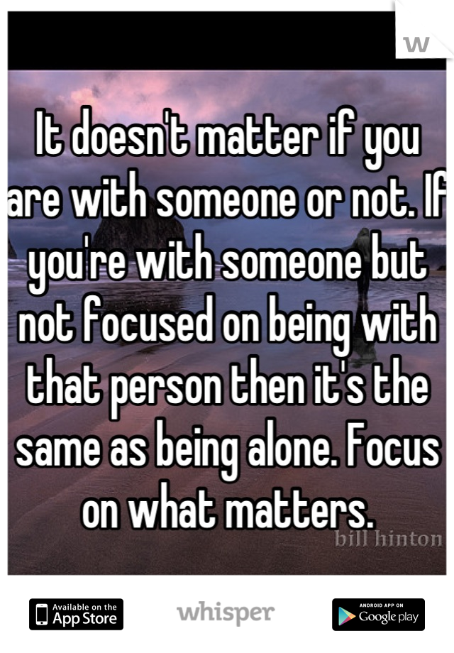 It doesn't matter if you are with someone or not. If you're with someone but not focused on being with that person then it's the same as being alone. Focus on what matters.