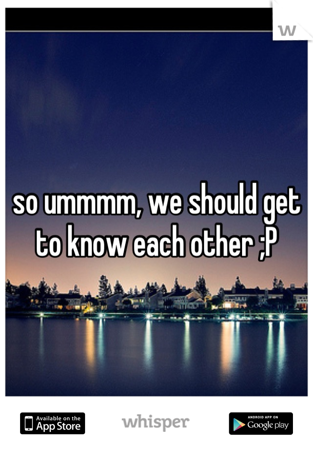 so ummmm, we should get to know each other ;P