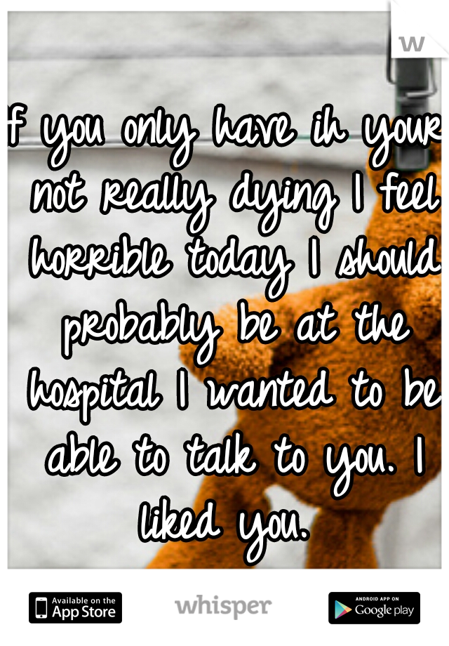 If you only have ih your not really dying I feel horrible today I should probably be at the hospital I wanted to be able to talk to you. I liked you. 