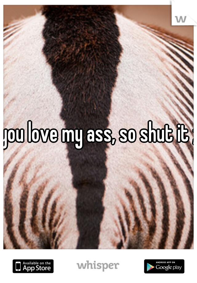 you love my ass, so shut it ;)