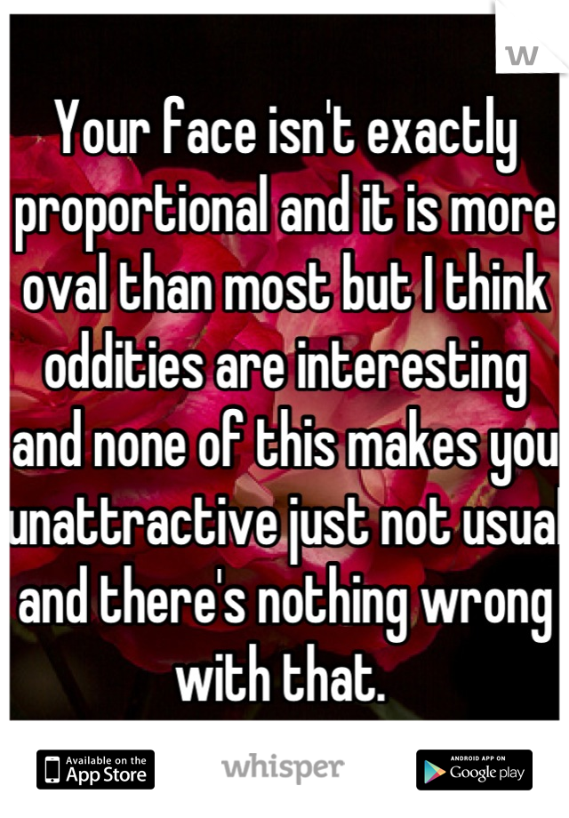 Your face isn't exactly proportional and it is more oval than most but I think oddities are interesting and none of this makes you unattractive just not usual and there's nothing wrong with that. 