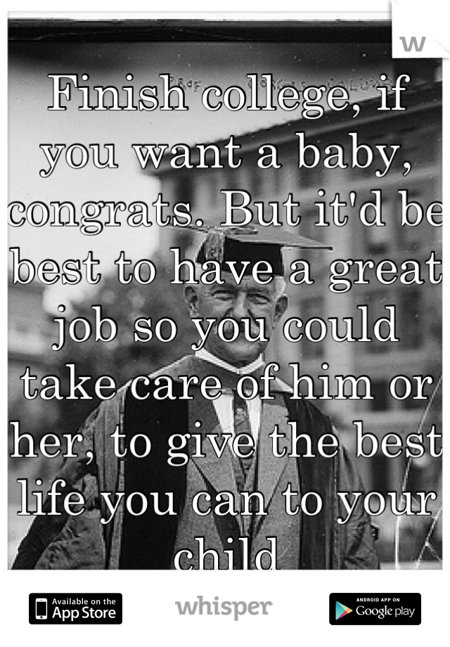 Finish college, if you want a baby, congrats. But it'd be best to have a great job so you could take care of him or her, to give the best life you can to your child