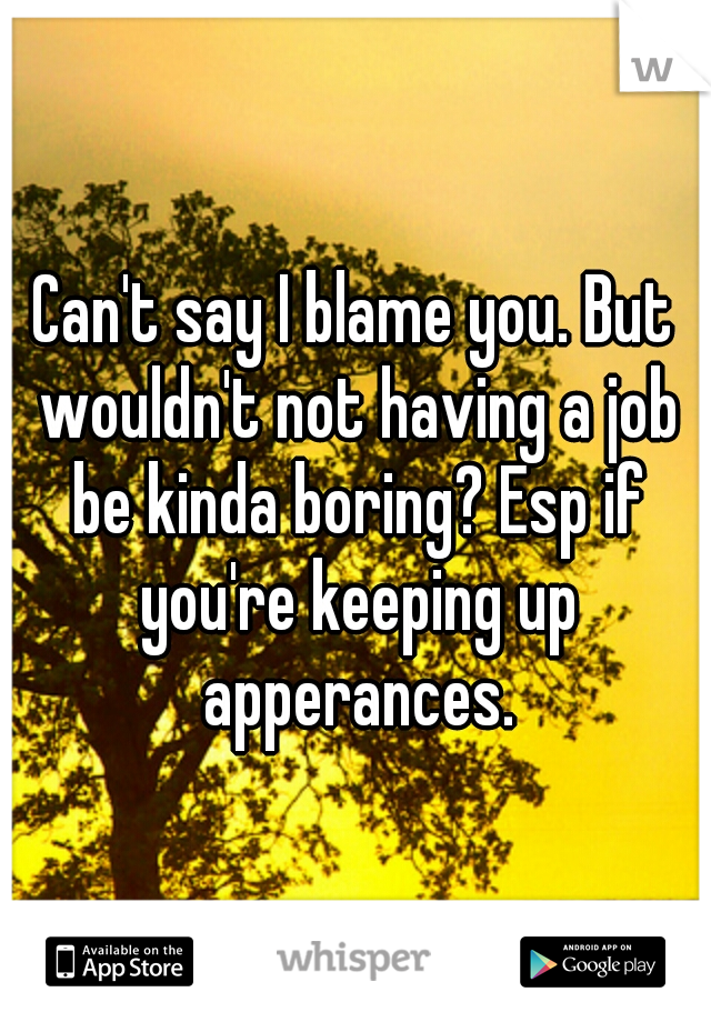 Can't say I blame you. But wouldn't not having a job be kinda boring? Esp if you're keeping up apperances.