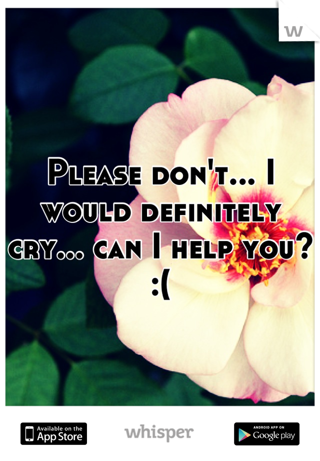 Please don't... I would definitely cry... can I help you? :(