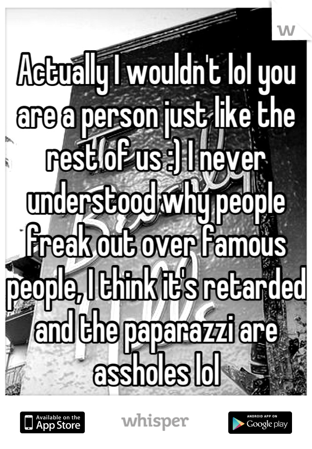 Actually I wouldn't lol you are a person just like the rest of us :) I never understood why people freak out over famous people, I think it's retarded and the paparazzi are assholes lol