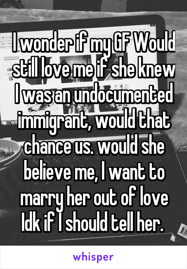I wonder if my GF Would still love me if she knew I was an undocumented immigrant, would that chance us. would she believe me, I want to marry her out of love Idk if I should tell her. 