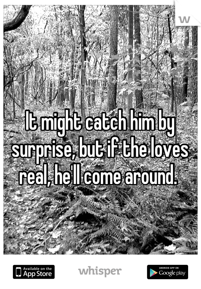 It might catch him by surprise, but if the loves real, he'll come around. 