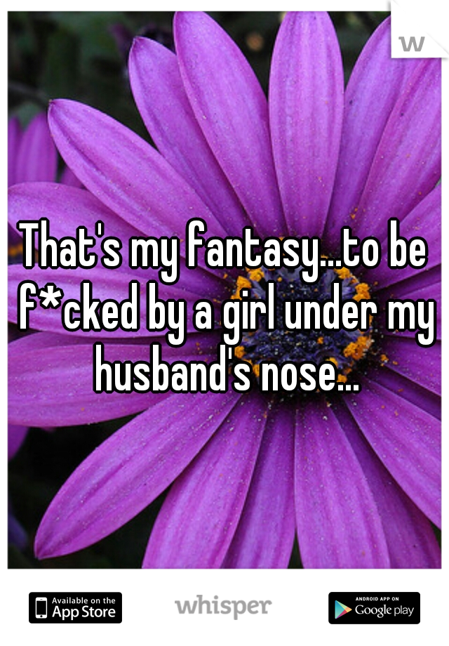 That's my fantasy...to be f*cked by a girl under my husband's nose...