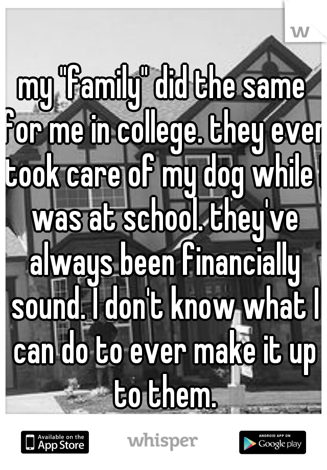 my "family" did the same for me in college. they even took care of my dog while I was at school. they've always been financially sound. I don't know what I can do to ever make it up to them.