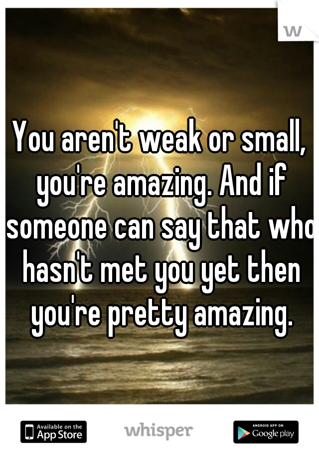 You aren't weak or small, you're amazing. And if someone can say that who hasn't met you yet then you're pretty amazing.