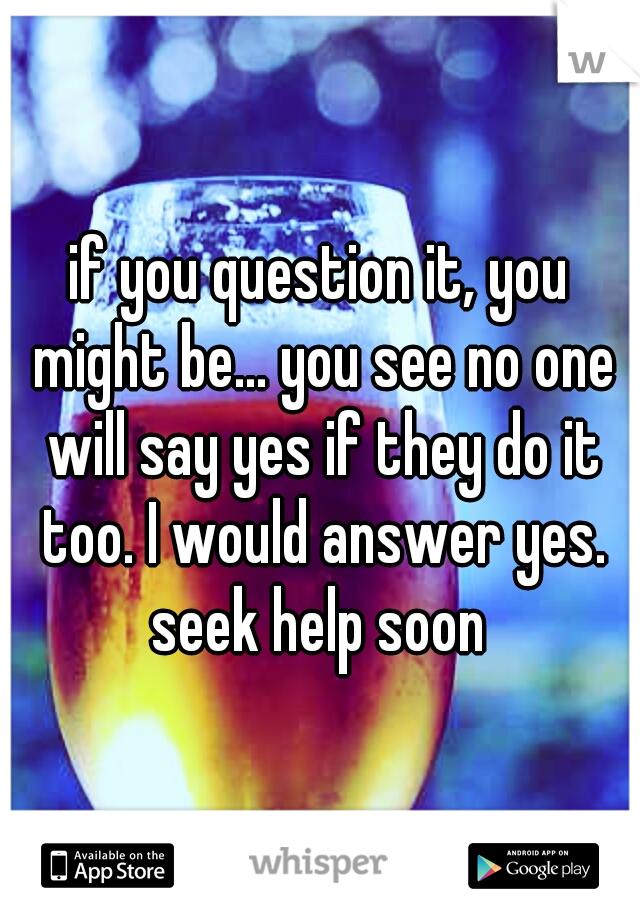 if you question it, you might be... you see no one will say yes if they do it too. I would answer yes. seek help soon 