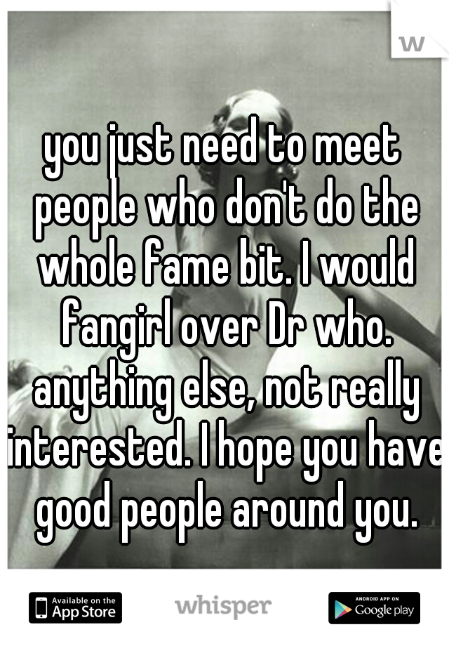 you just need to meet people who don't do the whole fame bit. I would fangirl over Dr who. anything else, not really interested. I hope you have good people around you.