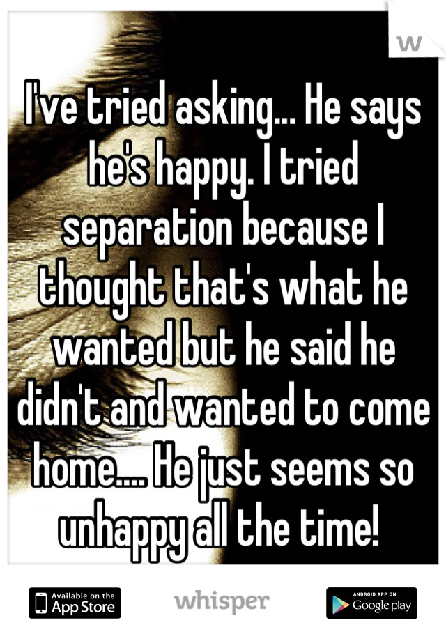 I've tried asking... He says he's happy. I tried separation because I thought that's what he wanted but he said he didn't and wanted to come home.... He just seems so unhappy all the time! 