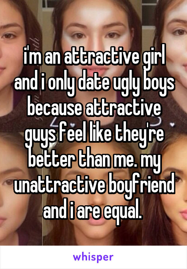 i'm an attractive girl and i only date ugly boys because attractive guys feel like they're better than me. my unattractive boyfriend and i are equal. 