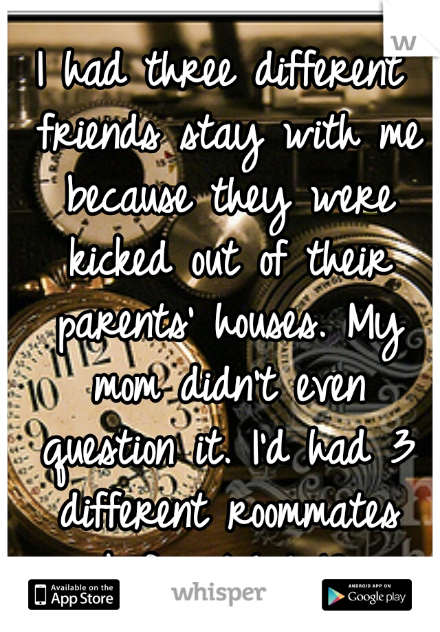 I had three different friends stay with me because they were kicked out of their parents' houses. My mom didn't even question it. I'd had 3 different roommates before I hit 18.