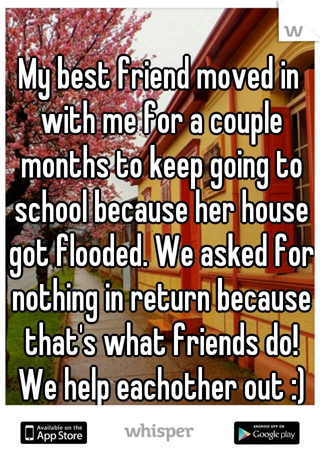 My best friend moved in with me for a couple months to keep going to school because her house got flooded. We asked for nothing in return because that's what friends do! We help eachother out :)