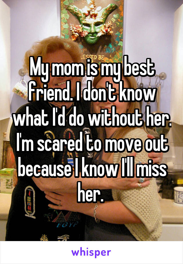 My mom is my best friend. I don't know what I'd do without her. I'm scared to move out because I know I'll miss her. 