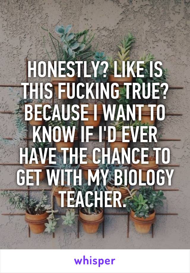 HONESTLY? LIKE IS THIS FUCKING TRUE? BECAUSE I WANT TO KNOW IF I'D EVER HAVE THE CHANCE TO GET WITH MY BIOLOGY TEACHER. 
