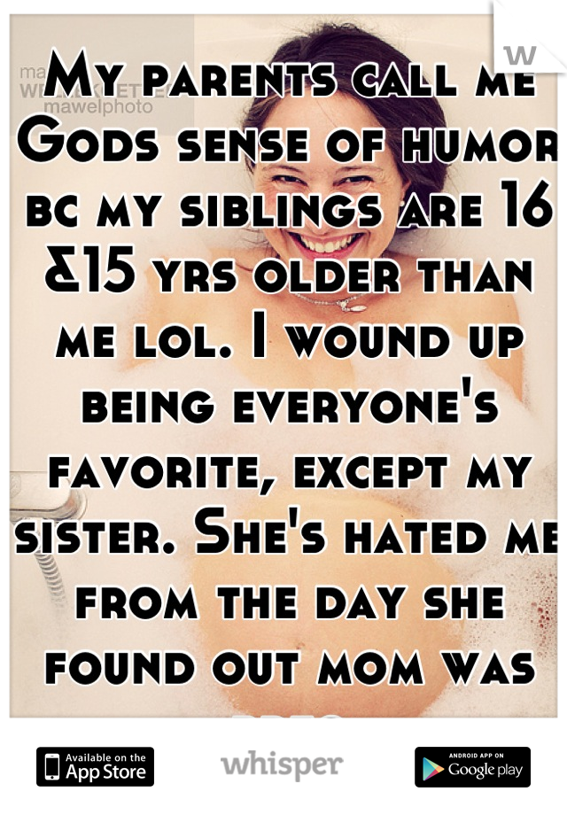 My parents call me Gods sense of humor bc my siblings are 16 &15 yrs older than me lol. I wound up being everyone's favorite, except my sister. She's hated me from the day she found out mom was preg