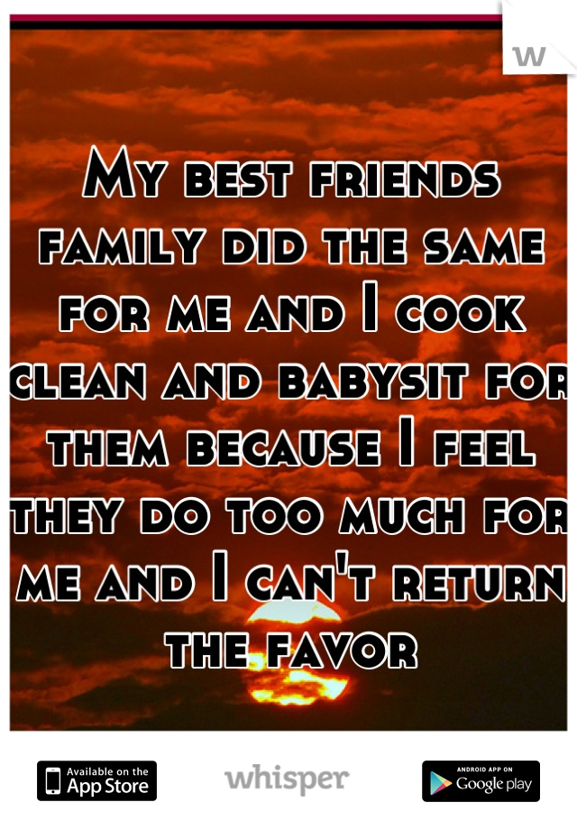 My best friends family did the same for me and I cook clean and babysit for them because I feel they do too much for me and I can't return the favor