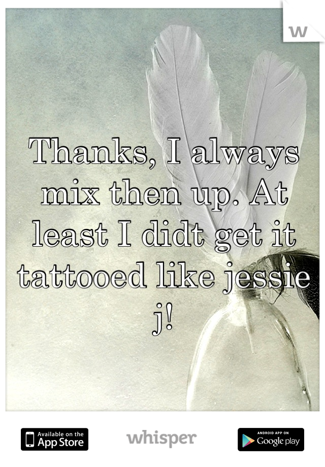 Thanks, I always mix then up. At least I didt get it tattooed like jessie j!
