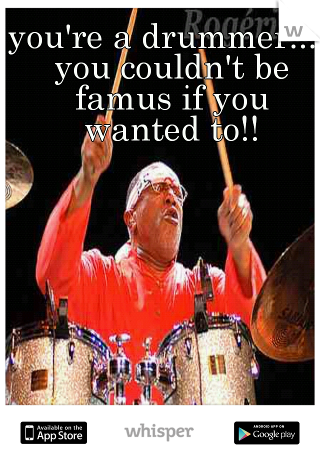 you're a drummer.... you couldn't be famus if you wanted to!!