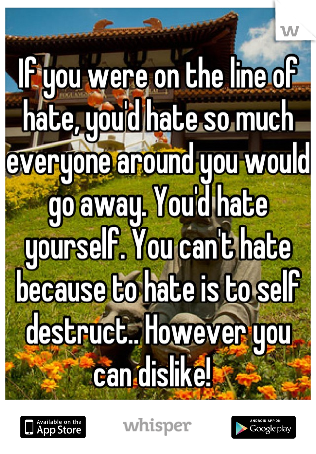 If you were on the line of hate, you'd hate so much everyone around you would go away. You'd hate yourself. You can't hate because to hate is to self destruct.. However you can dislike!  