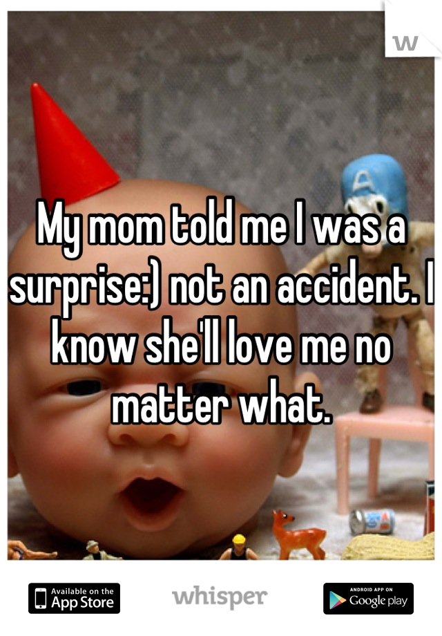 My mom told me I was a surprise:) not an accident. I know she'll love me no matter what.