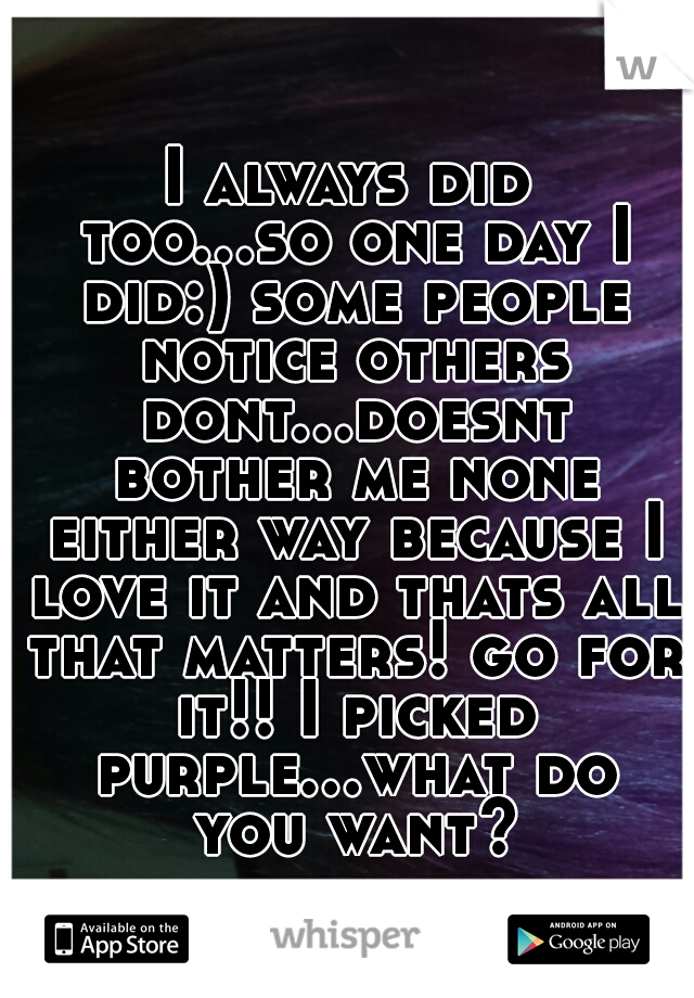 I always did too...so one day I did:) some people notice others dont...doesnt bother me none either way because I love it and thats all that matters! go for it!! I picked purple...what do you want?