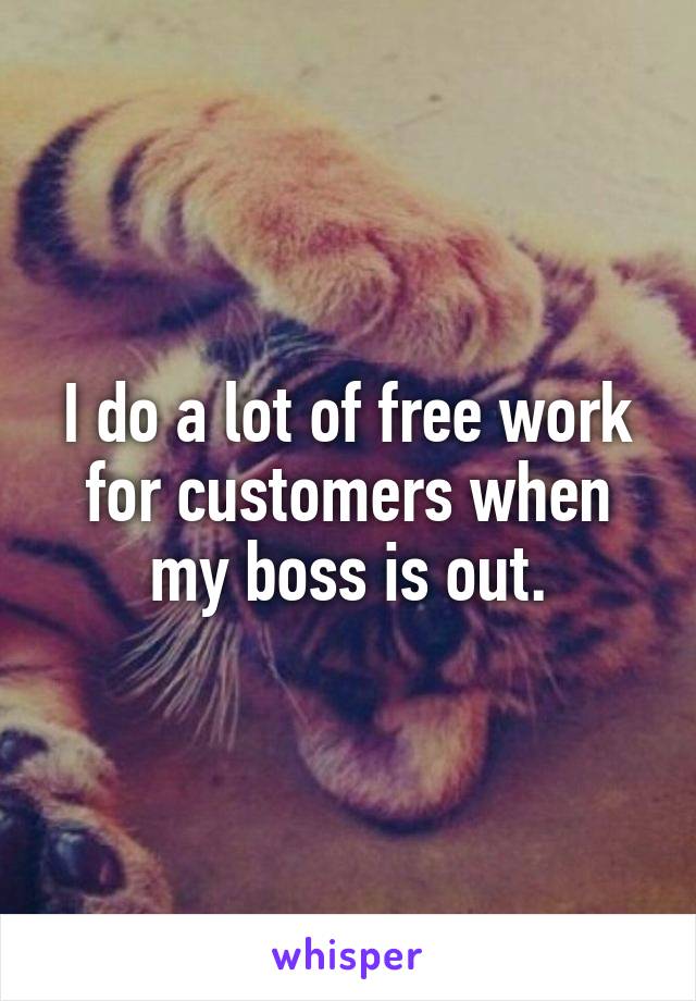 I do a lot of free work for customers when my boss is out.