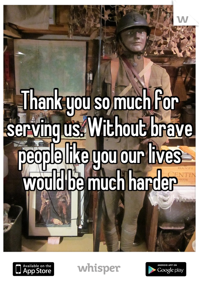 Thank you so much for serving us. Without brave people like you our lives would be much harder