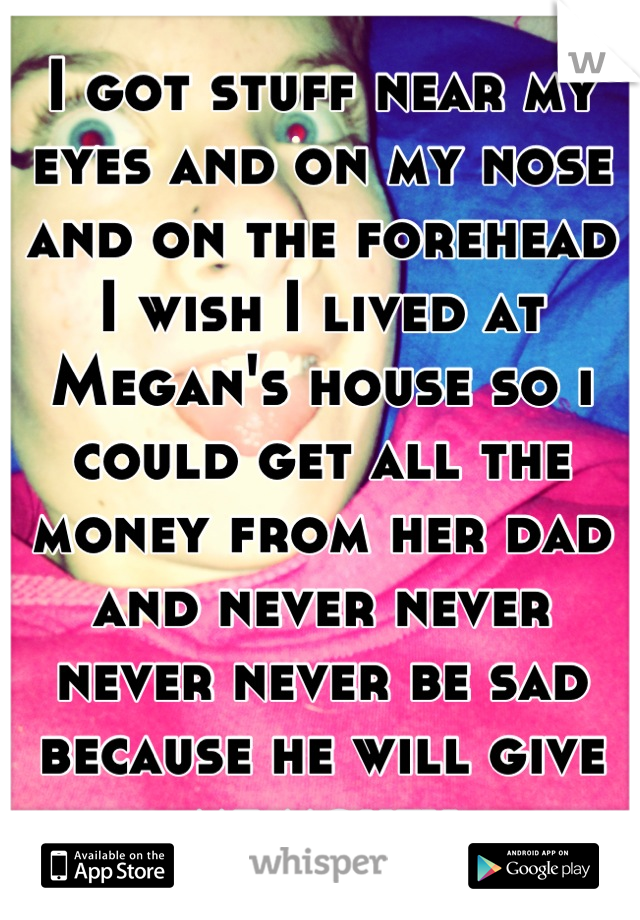 I got stuff near my eyes and on my nose and on the forehead I wish I lived at Megan's house so i could get all the money from her dad and never never never never be sad because he will give me money