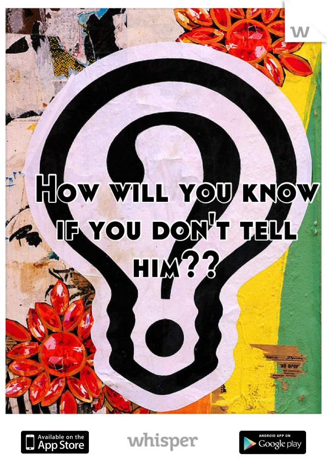 How will you know 
if you don't tell him??