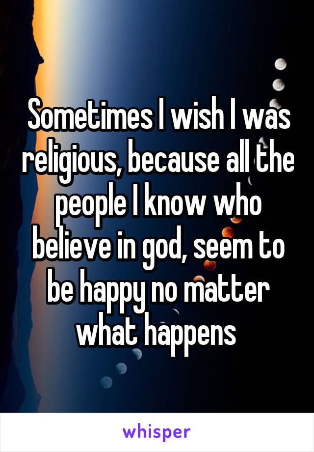 Sometimes I wish I was religious, because all the people I know who believe in god, seem to be happy no matter what happens 