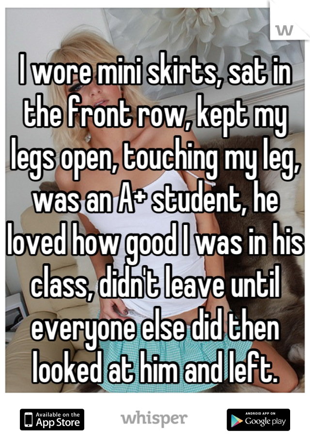 I wore mini skirts, sat in the front row, kept my legs open, touching my leg, was an A+ student, he loved how good I was in his class, didn't leave until everyone else did then looked at him and left.