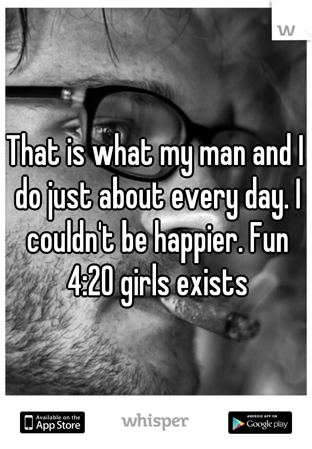 That is what my man and I do just about every day. I couldn't be happier. Fun 4:20 girls exists